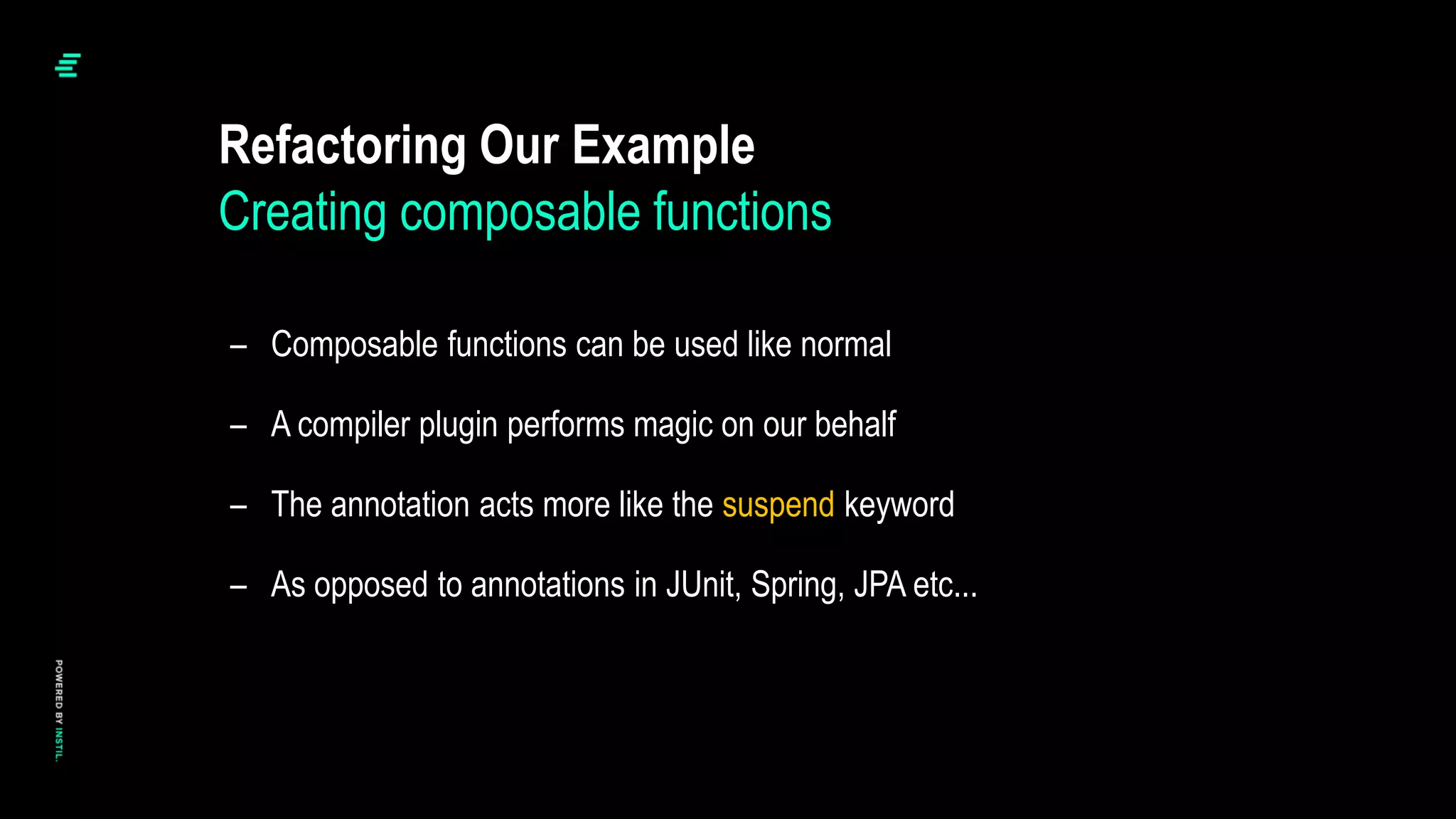 – Composable functions can be used like normal
– A compiler plugin performs magic on our behalf
– The annotation acts more like the suspend keyword
– As opposed to annotations in JUnit, Spring, JPA etc...
Refactoring Our Example
Creating composable functions
 