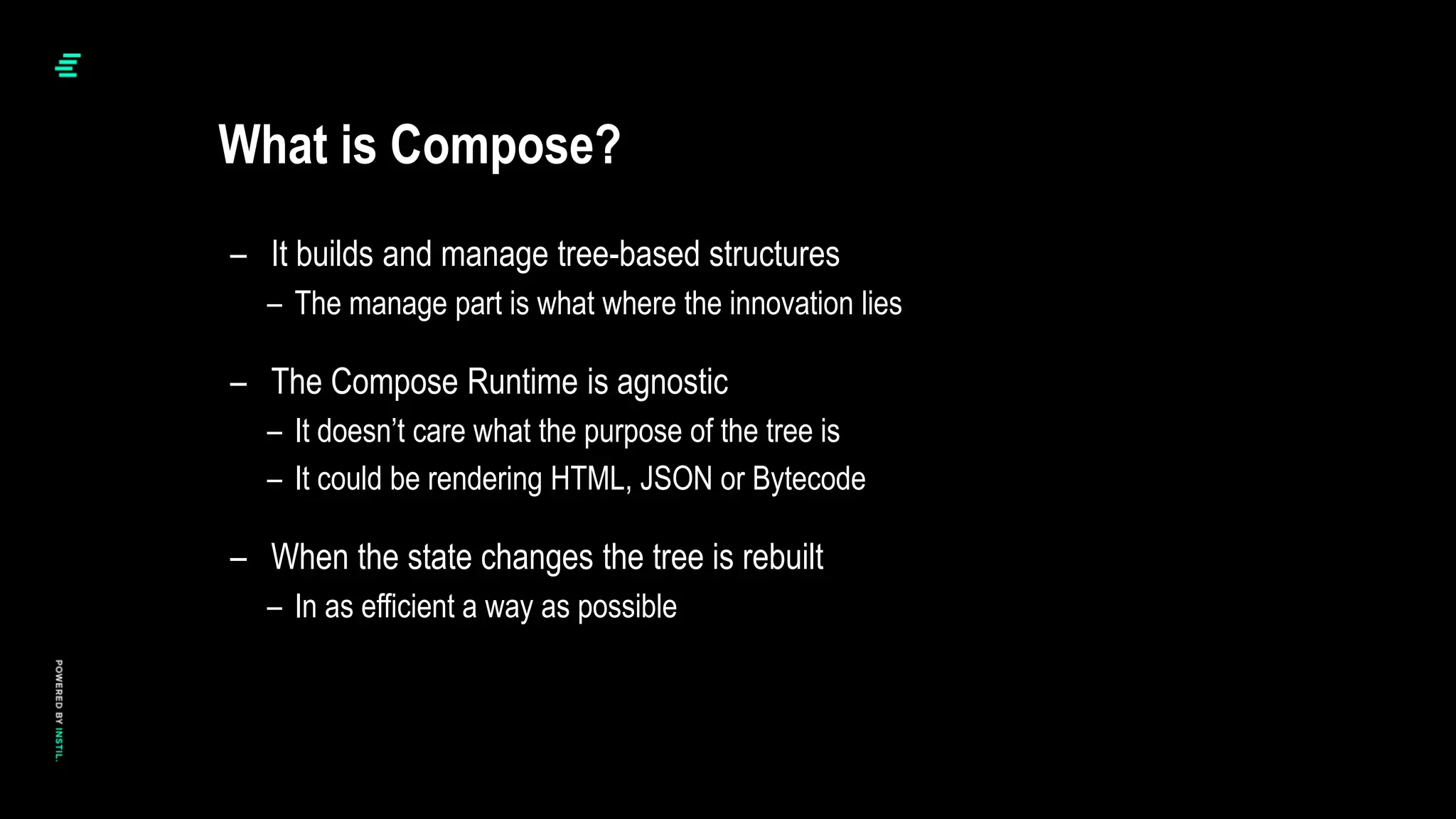 – It builds and manage tree-based structures
– The manage part is what where the innovation lies
– The Compose Runtime is agnostic
– It doesn’t care what the purpose of the tree is
– It could be rendering HTML, JSON or Bytecode
– When the state changes the tree is rebuilt
– In as efficient a way as possible
What is Compose?
 
