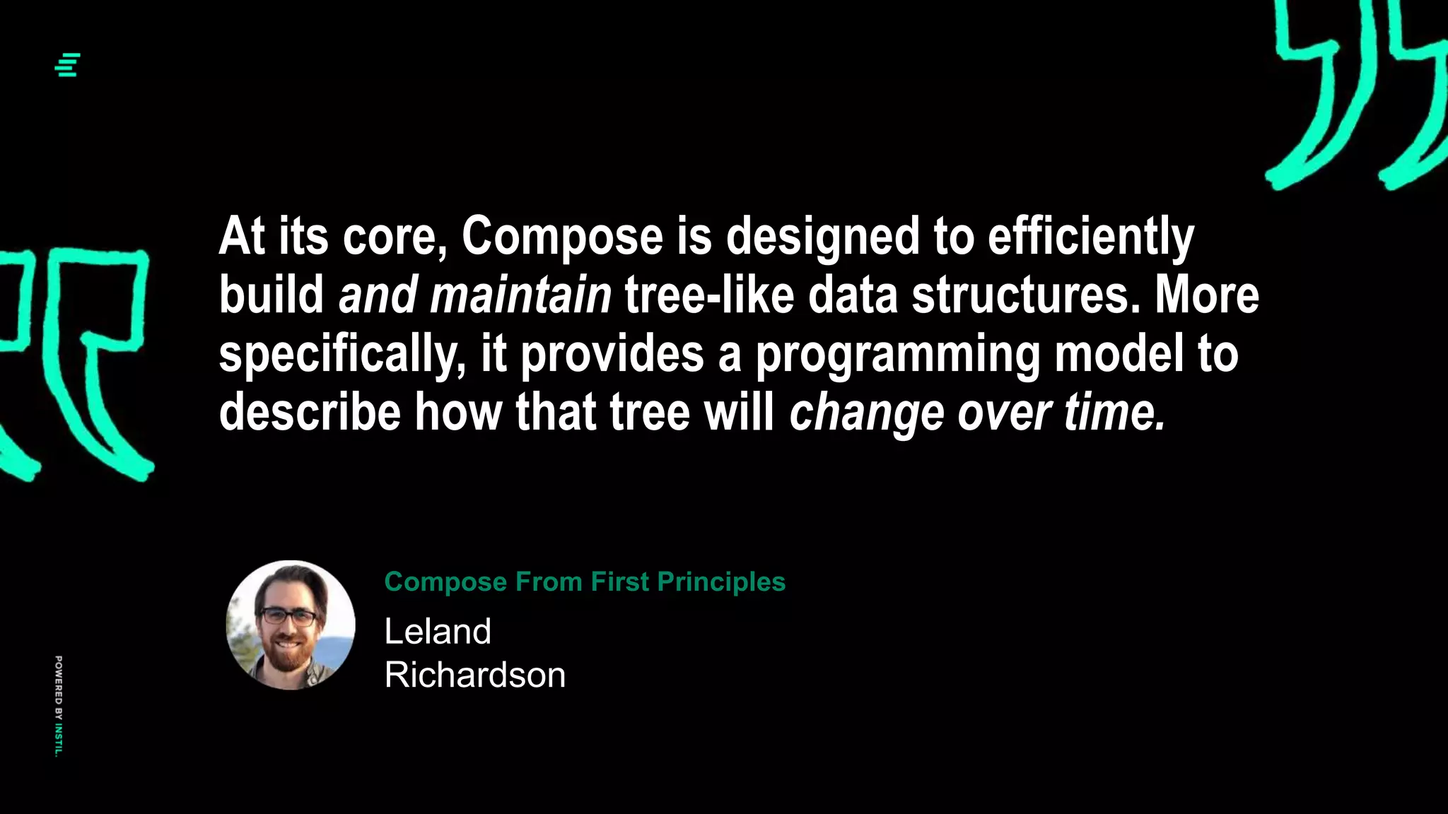 At its core, Compose is designed to efficiently
build and maintain tree-like data structures. More
specifically, it provides a programming model to
describe how that tree will change over time.
Leland
Richardson
Compose From First Principles
 