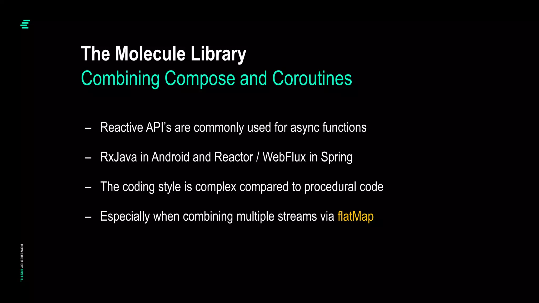 The Molecule Library
– Reactive API’s are commonly used for async functions
– RxJava in Android and Reactor / WebFlux in Spring
– The coding style is complex compared to procedural code
– Especially when combining multiple streams via flatMap
Combining Compose and Coroutines
 