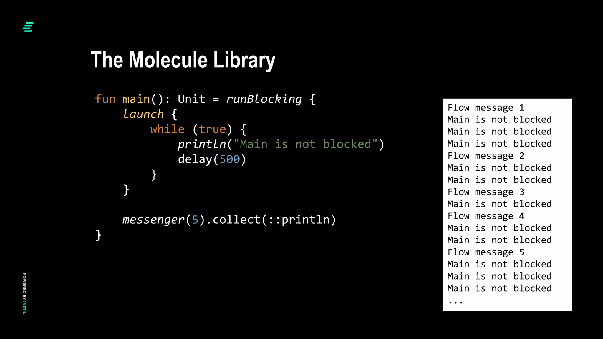 fun main(): Unit = runBlocking {
launch {
while (true) {
println("Main is not blocked")
delay(500)
}
}
messenger(5).collect(::println)
}
Flow message 1
Main is not blocked
Main is not blocked
Main is not blocked
Flow message 2
Main is not blocked
Main is not blocked
Flow message 3
Main is not blocked
Flow message 4
Main is not blocked
Main is not blocked
Flow message 5
Main is not blocked
Main is not blocked
Main is not blocked
...
The Molecule Library
 