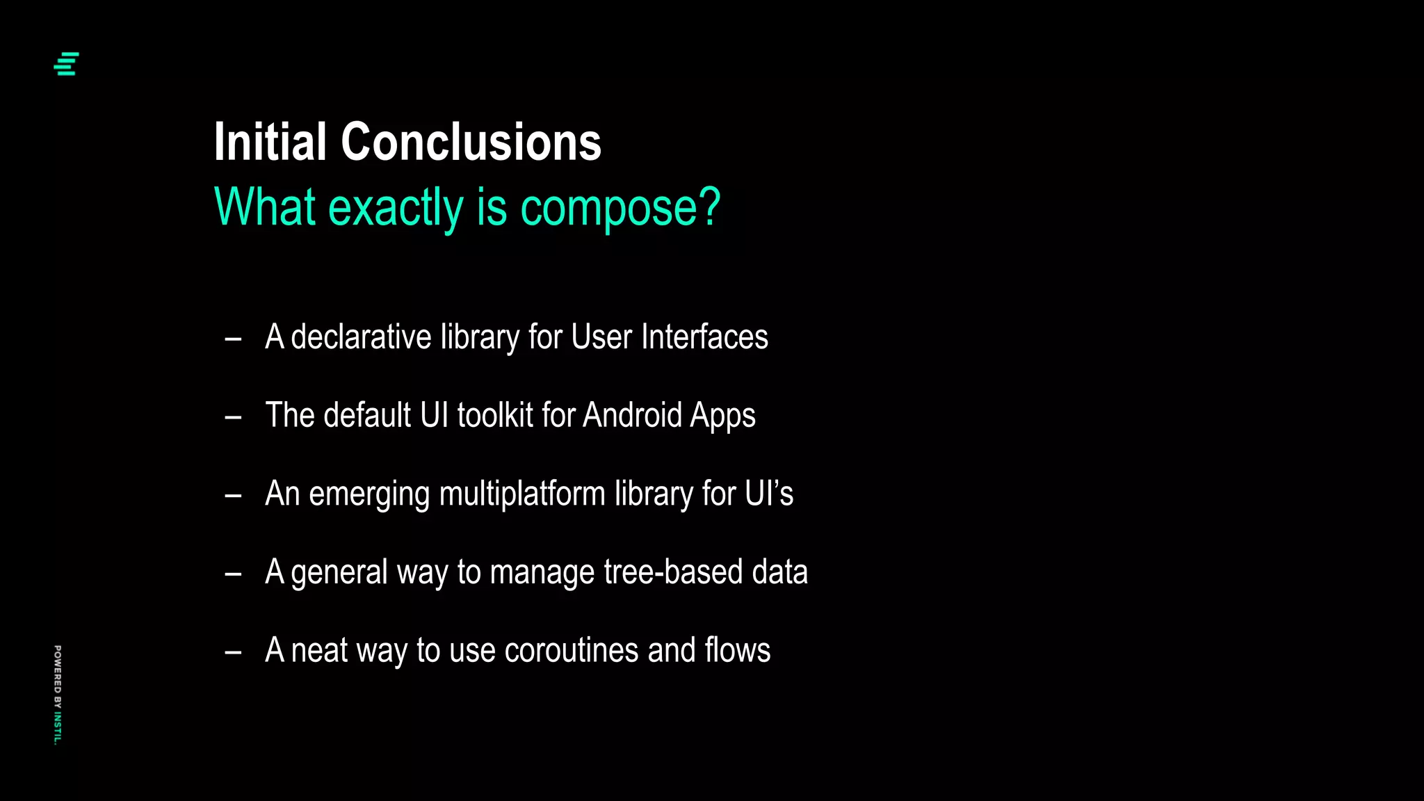 Initial Conclusions
– A declarative library for User Interfaces
– The default UI toolkit for Android Apps
– An emerging multiplatform library for UI’s
– A general way to manage tree-based data
– A neat way to use coroutines and flows
What exactly is compose?
 