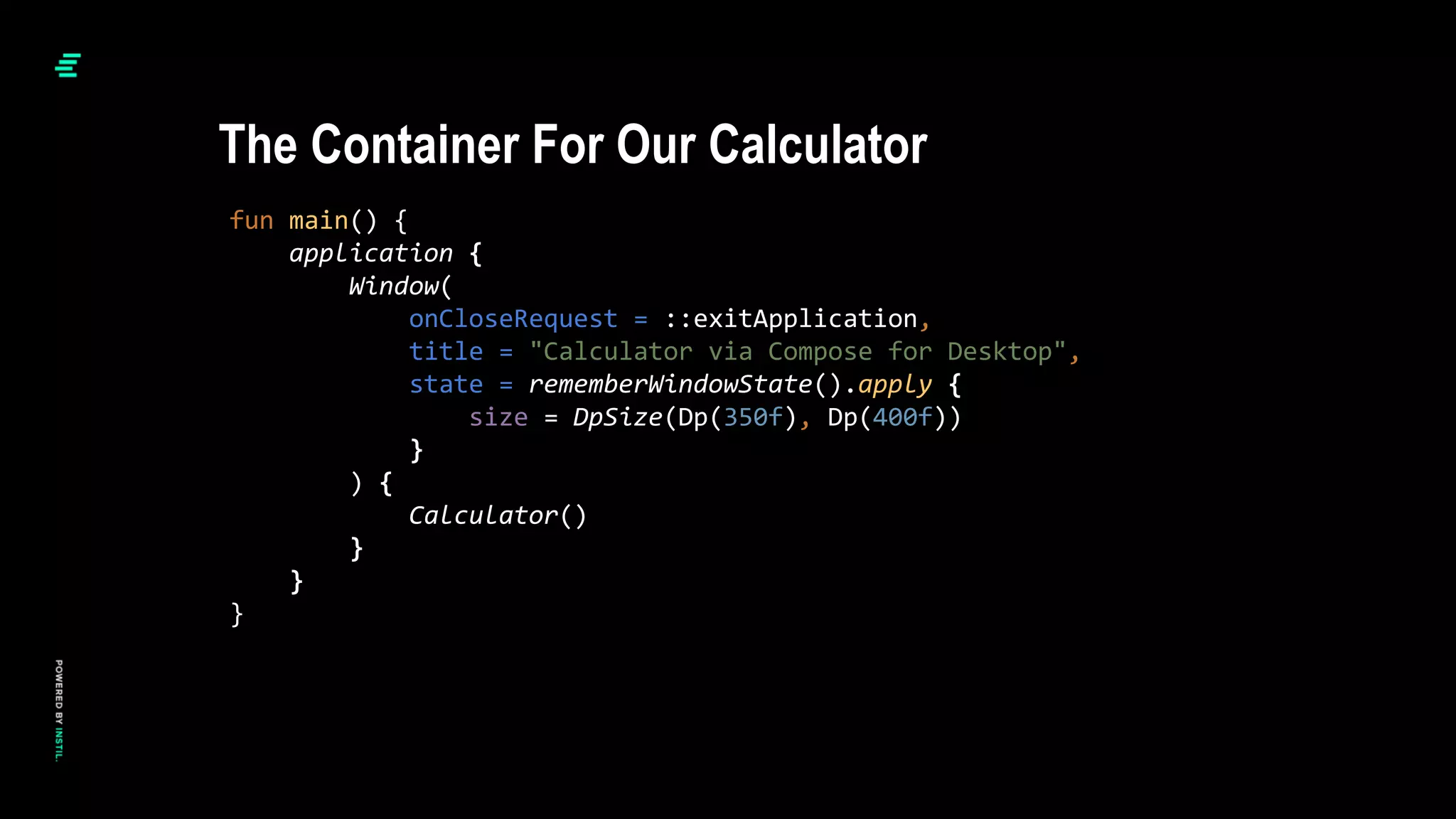 fun main() {
application {
Window(
onCloseRequest = ::exitApplication,
title = "Calculator via Compose for Desktop",
state = rememberWindowState().apply {
size = DpSize(Dp(350f), Dp(400f))
}
) {
Calculator()
}
}
}
The Container For Our Calculator
 