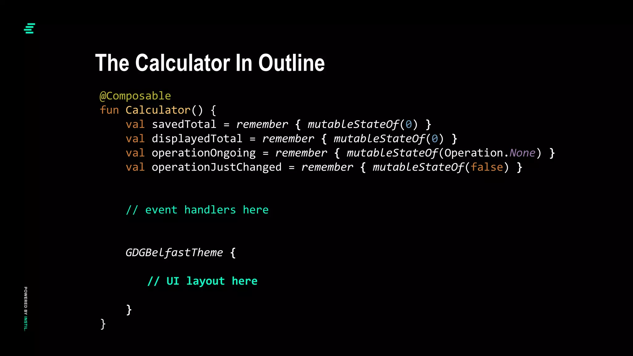 @Composable
fun Calculator() {
val savedTotal = remember { mutableStateOf(0) }
val displayedTotal = remember { mutableStateOf(0) }
val operationOngoing = remember { mutableStateOf(Operation.None) }
val operationJustChanged = remember { mutableStateOf(false) }
// event handlers here
GDGBelfastTheme {
// UI layout here
}
}
The Calculator In Outline
 