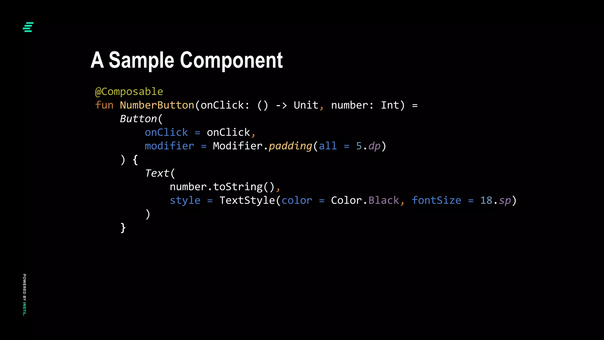 @Composable
fun NumberButton(onClick: () -> Unit, number: Int) =
Button(
onClick = onClick,
modifier = Modifier.padding(all = 5.dp)
) {
Text(
number.toString(),
style = TextStyle(color = Color.Black, fontSize = 18.sp)
)
}
A Sample Component
 