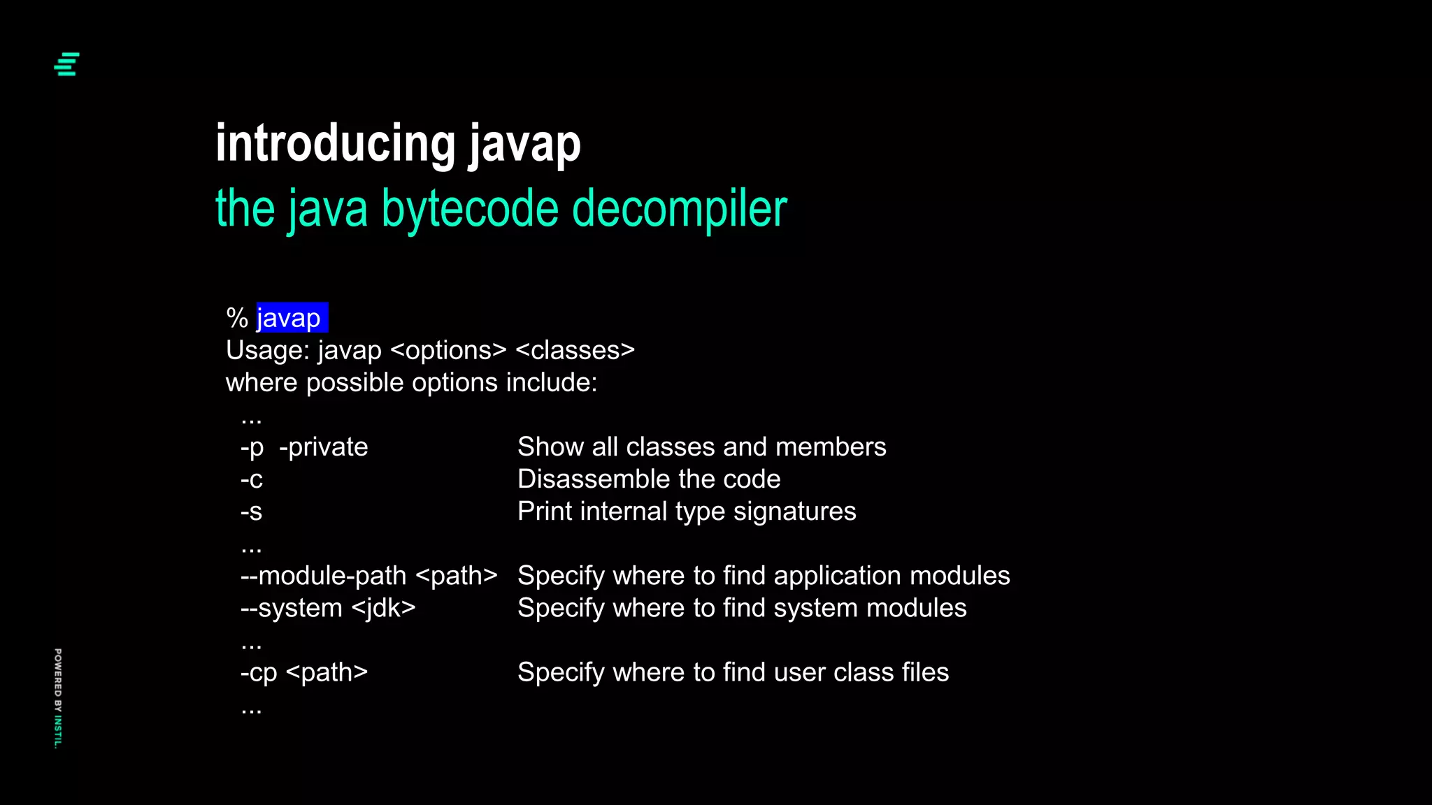 introducing javap
the java bytecode decompiler
% javap
Usage: javap <options> <classes>
where possible options include:
...
-p -private Show all classes and members
-c Disassemble the code
-s Print internal type signatures
...
--module-path <path> Specify where to find application modules
--system <jdk> Specify where to find system modules
...
-cp <path> Specify where to find user class files
...
 