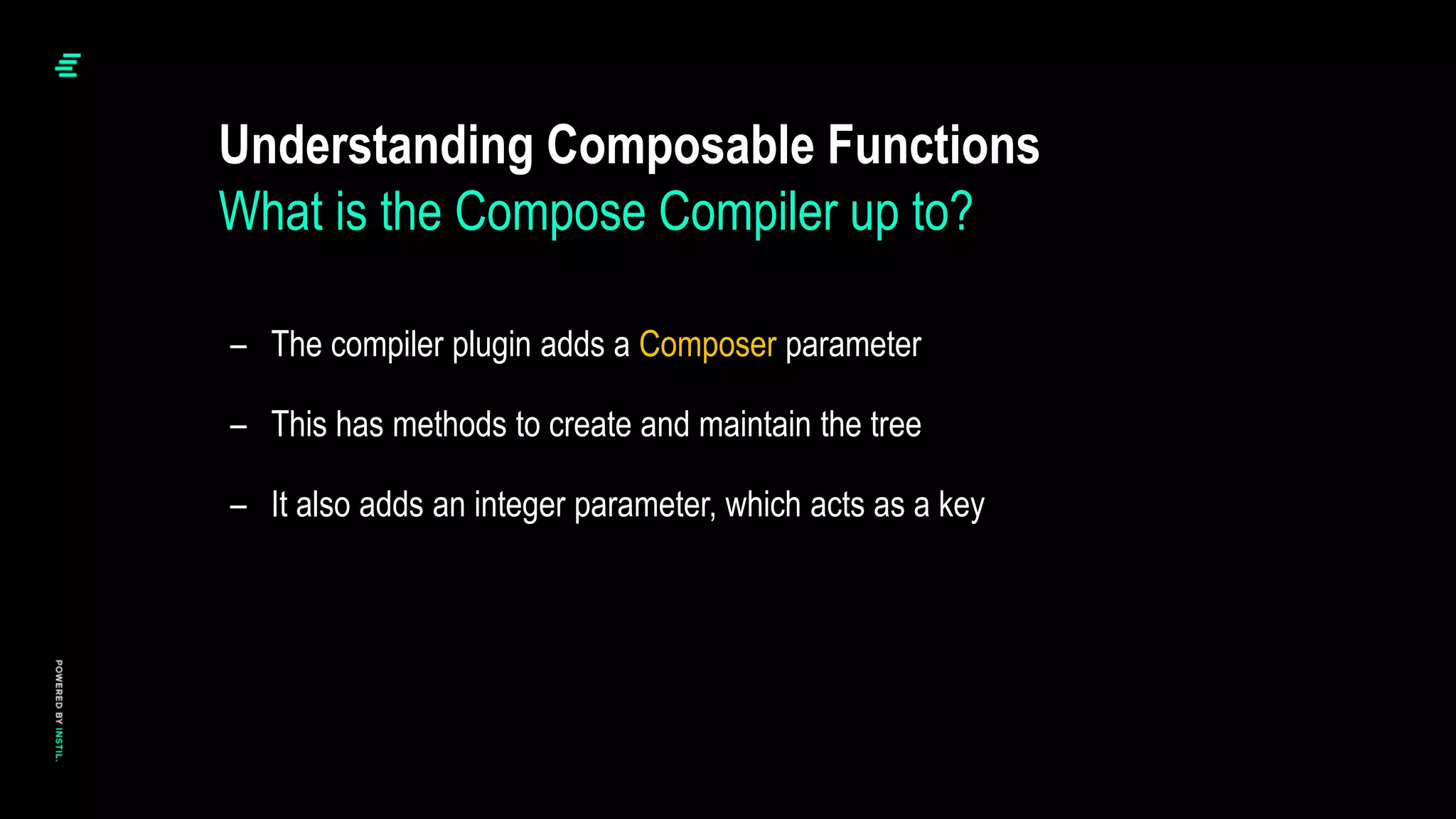 – The compiler plugin adds a Composer parameter
– This has methods to create and maintain the tree
– It also adds an integer parameter, which acts as a key
Understanding Composable Functions
What is the Compose Compiler up to?
 