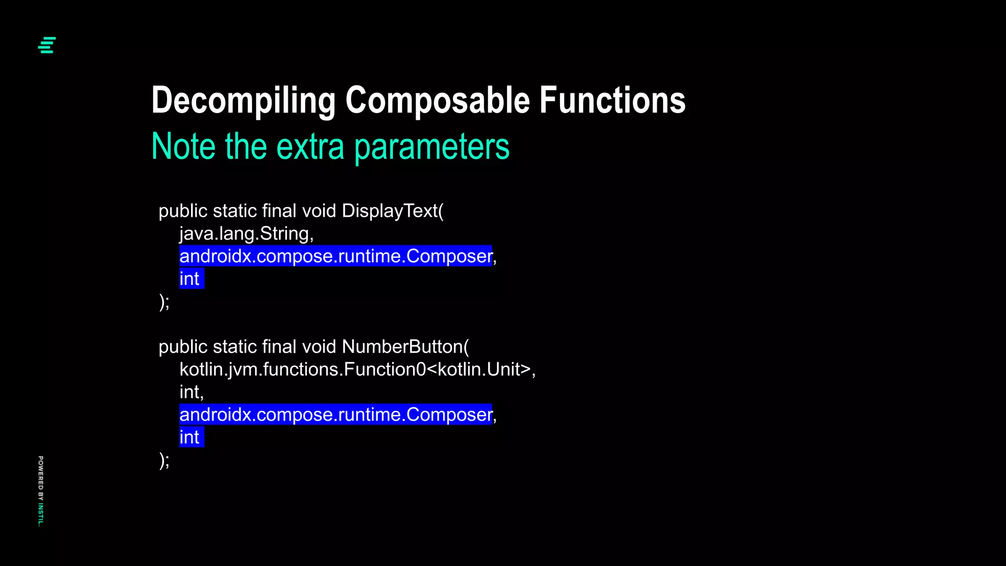 Decompiling Composable Functions
Note the extra parameters
public static final void DisplayText(
java.lang.String,
androidx.compose.runtime.Composer,
int
);
public static final void NumberButton(
kotlin.jvm.functions.Function0<kotlin.Unit>,
int,
androidx.compose.runtime.Composer,
int
);
 