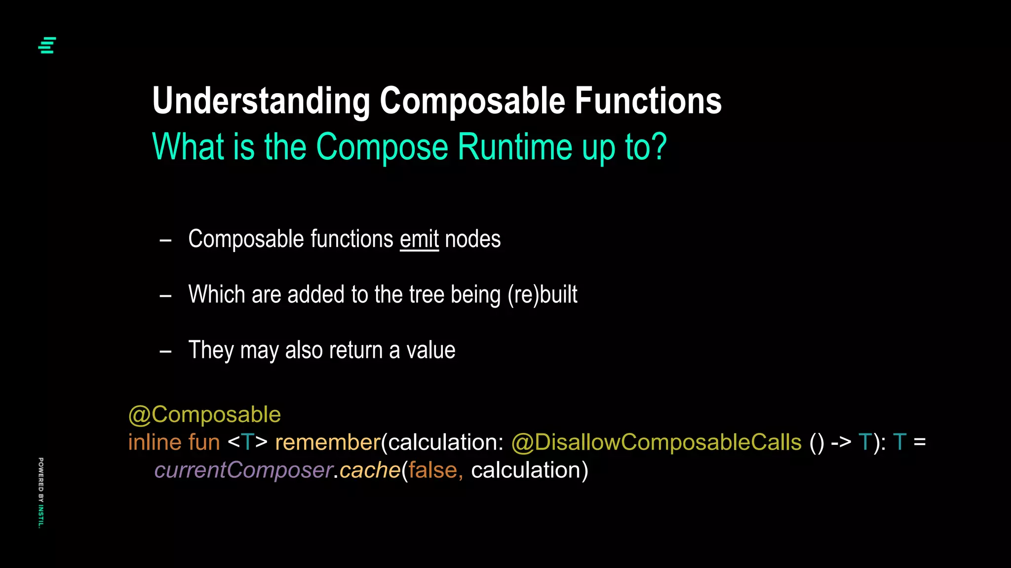 – Composable functions emit nodes
– Which are added to the tree being (re)built
– They may also return a value
Understanding Composable Functions
What is the Compose Runtime up to?
@Composable
inline fun <T> remember(calculation: @DisallowComposableCalls () -> T): T =
currentComposer.cache(false, calculation)
 