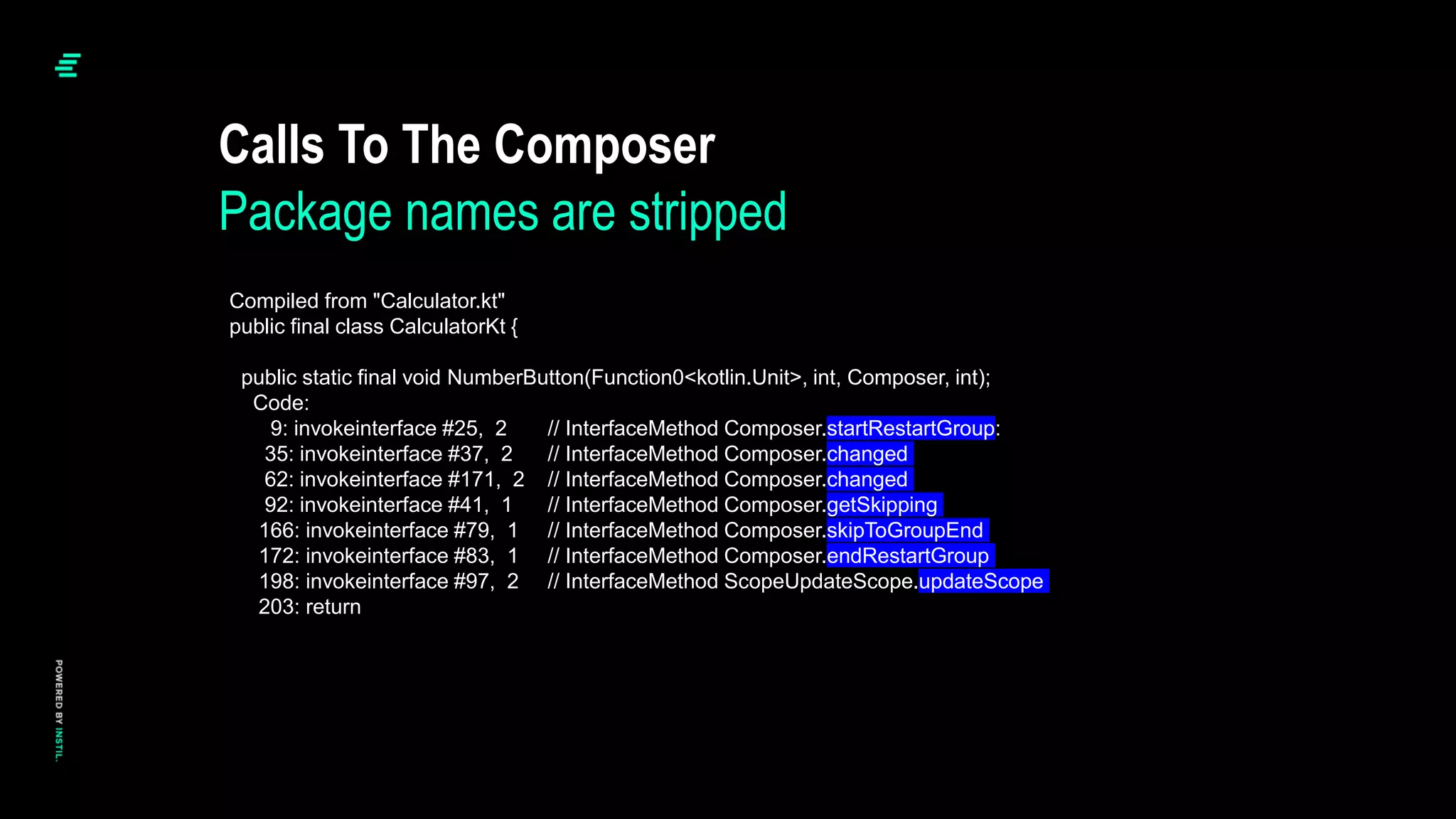 Calls To The Composer
Package names are stripped
Compiled from "Calculator.kt"
public final class CalculatorKt {
public static final void NumberButton(Function0<kotlin.Unit>, int, Composer, int);
Code:
9: invokeinterface #25, 2 // InterfaceMethod Composer.startRestartGroup:
35: invokeinterface #37, 2 // InterfaceMethod Composer.changed
62: invokeinterface #171, 2 // InterfaceMethod Composer.changed
92: invokeinterface #41, 1 // InterfaceMethod Composer.getSkipping
166: invokeinterface #79, 1 // InterfaceMethod Composer.skipToGroupEnd
172: invokeinterface #83, 1 // InterfaceMethod Composer.endRestartGroup
198: invokeinterface #97, 2 // InterfaceMethod ScopeUpdateScope.updateScope
203: return
 