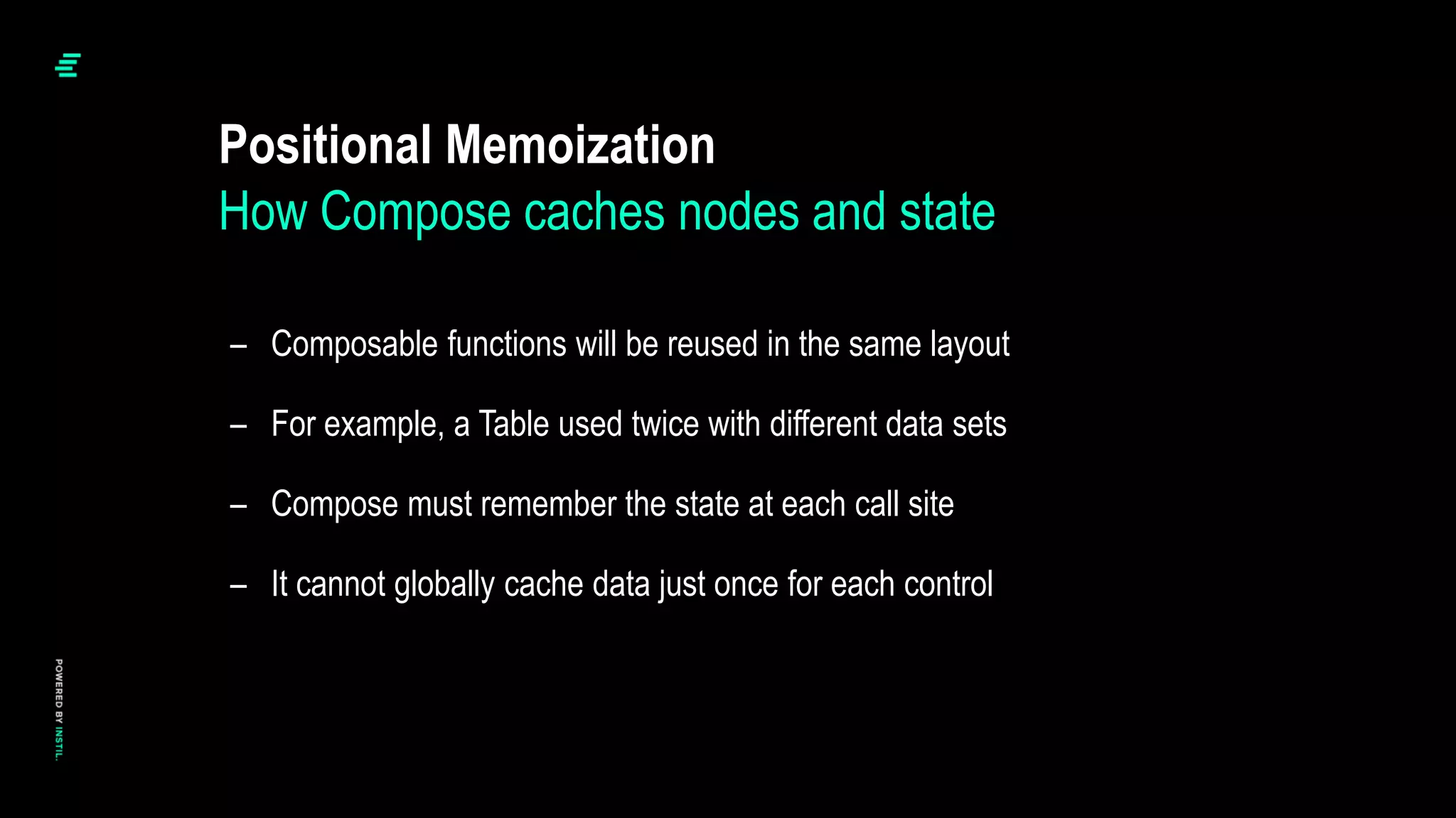 – Composable functions will be reused in the same layout
– For example, a Table used twice with different data sets
– Compose must remember the state at each call site
– It cannot globally cache data just once for each control
Positional Memoization
How Compose caches nodes and state
 