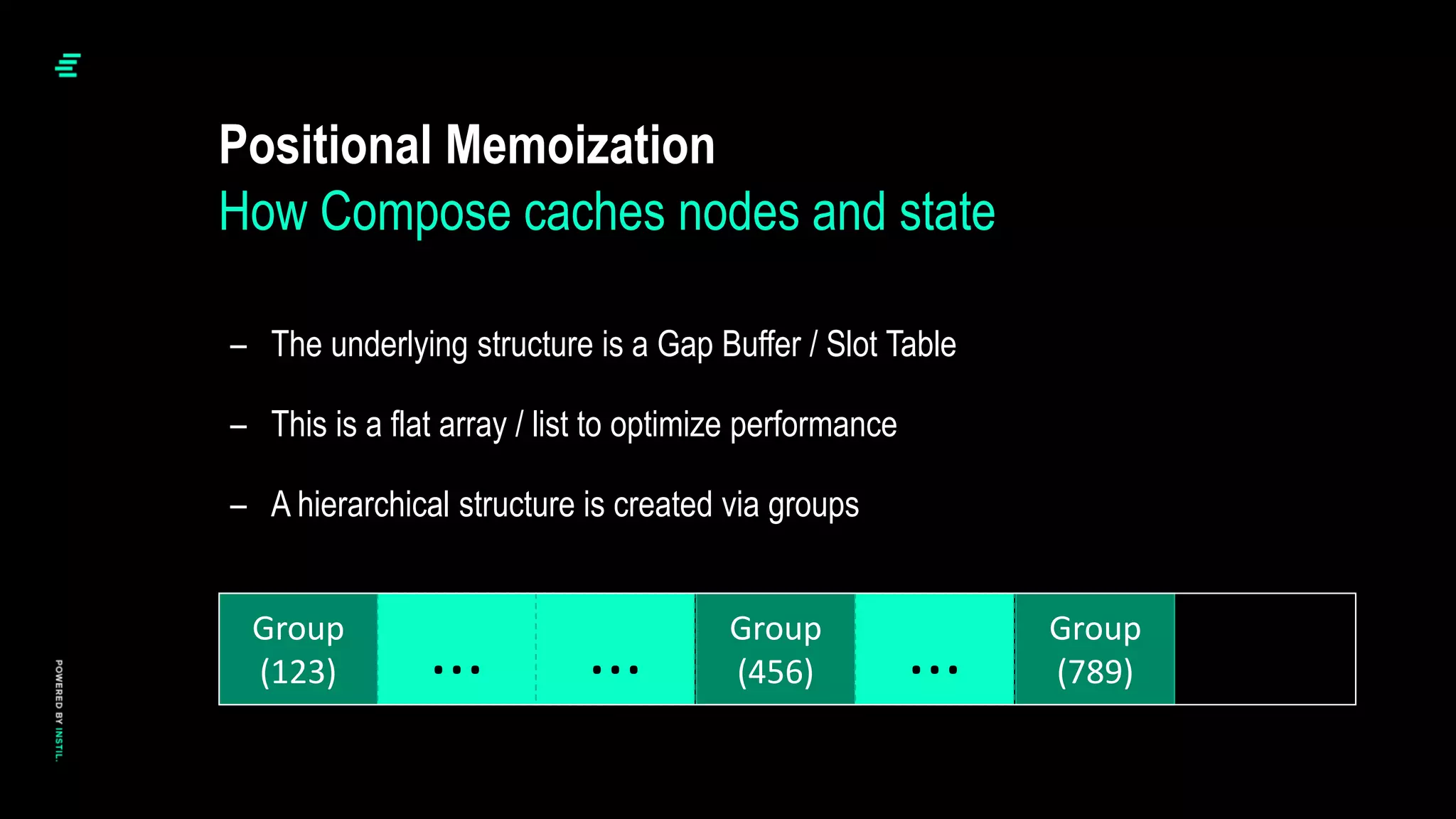 – The underlying structure is a Gap Buffer / Slot Table
– This is a flat array / list to optimize performance
– A hierarchical structure is created via groups
Positional Memoization
How Compose caches nodes and state
Group
(123)
Group
(456)
Group
(789)
... ... ...
 