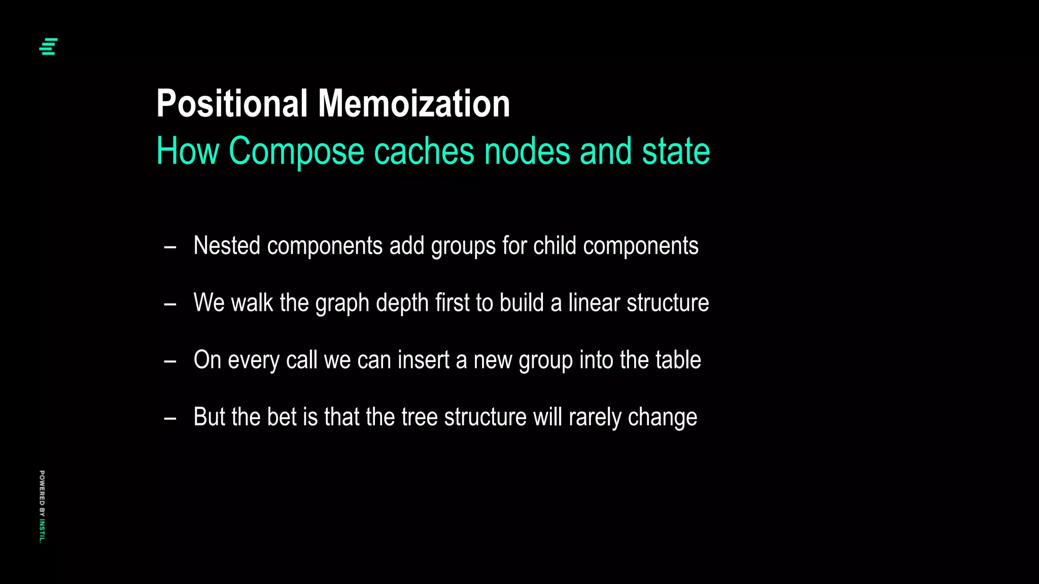 – Nested components add groups for child components
– We walk the graph depth first to build a linear structure
– On every call we can insert a new group into the table
– But the bet is that the tree structure will rarely change
Positional Memoization
How Compose caches nodes and state
 