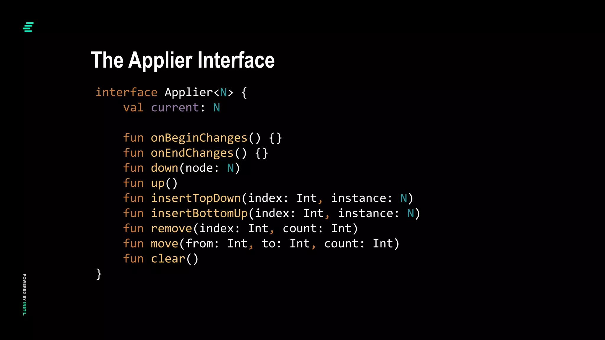 interface Applier<N> {
val current: N
fun onBeginChanges() {}
fun onEndChanges() {}
fun down(node: N)
fun up()
fun insertTopDown(index: Int, instance: N)
fun insertBottomUp(index: Int, instance: N)
fun remove(index: Int, count: Int)
fun move(from: Int, to: Int, count: Int)
fun clear()
}
The Applier Interface
 
