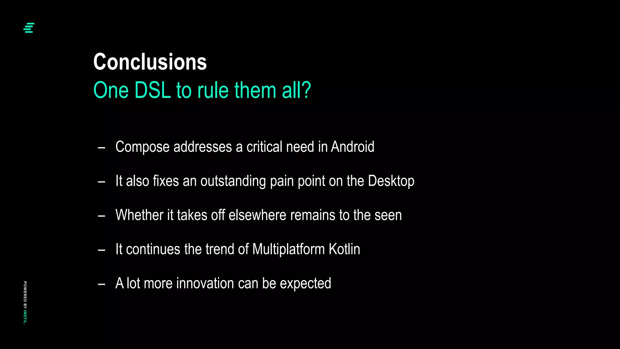 – Compose addresses a critical need in Android
– It also fixes an outstanding pain point on the Desktop
– Whether it takes off elsewhere remains to the seen
– It continues the trend of Multiplatform Kotlin
– A lot more innovation can be expected
Conclusions
One DSL to rule them all?
 