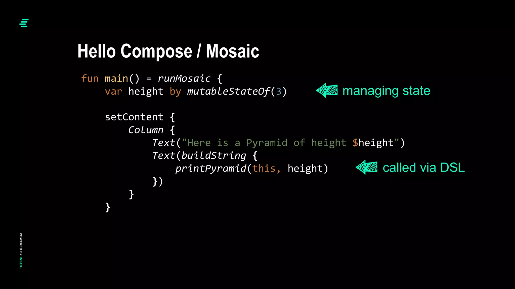 fun main() = runMosaic {
var height by mutableStateOf(3)
setContent {
Column {
Text("Here is a Pyramid of height $height")
Text(buildString {
printPyramid(this, height)
})
}
}
Hello Compose / Mosaic
managing state
called via DSL
 
