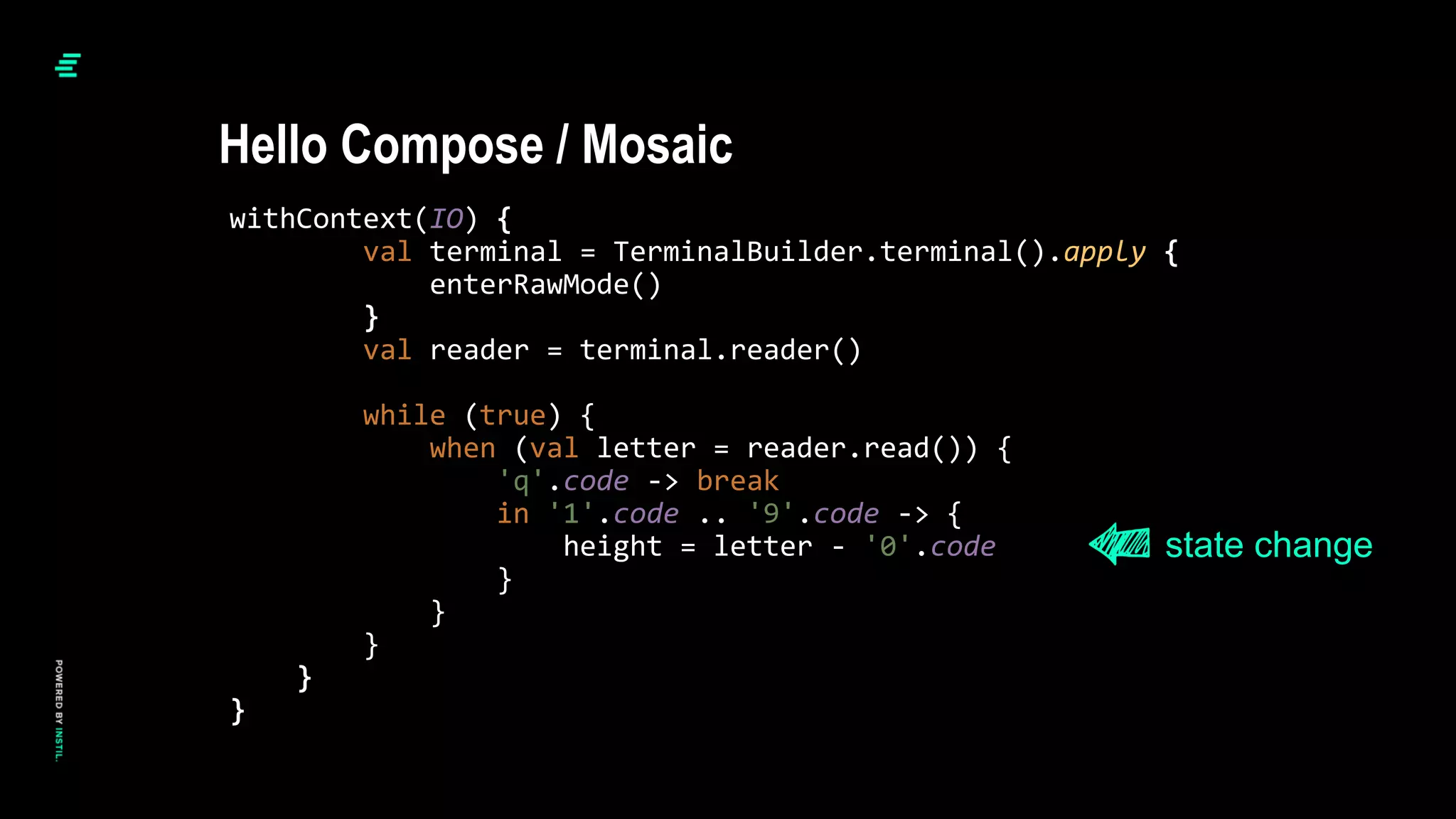 withContext(IO) {
val terminal = TerminalBuilder.terminal().apply {
enterRawMode()
}
val reader = terminal.reader()
while (true) {
when (val letter = reader.read()) {
'q'.code -> break
in '1'.code .. '9'.code -> {
height = letter - '0'.code
}
}
}
}
}
Hello Compose / Mosaic
state change
 