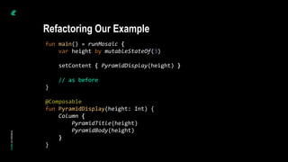 fun main() = runMosaic {
var height by mutableStateOf(3)
setContent { PyramidDisplay(height) }
// as before
}
@Composable
fun PyramidDisplay(height: Int) {
Column {
PyramidTitle(height)
PyramidBody(height)
}
}
Refactoring Our Example
 