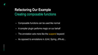 – Composable functions can be used like normal
– A compiler plugin performs magic on our behalf
– The annotation acts more like the suspend keyword
– As opposed to annotations in JUnit, Spring, JPA etc...
Refactoring Our Example
Creating composable functions
 