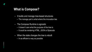 – It builds and manage tree-based structures
– The manage part is what where the innovation lies
– The Compose Runtime is agnostic
– It doesn’t care what the purpose of the tree is
– It could be rendering HTML, JSON or Bytecode
– When the state changes the tree is rebuilt
– In as efficient a way as possible
What is Compose?
 