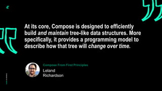 At its core, Compose is designed to efficiently
build and maintain tree-like data structures. More
specifically, it provides a programming model to
describe how that tree will change over time.
Leland
Richardson
Compose From First Principles
 