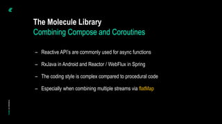 The Molecule Library
– Reactive API’s are commonly used for async functions
– RxJava in Android and Reactor / WebFlux in Spring
– The coding style is complex compared to procedural code
– Especially when combining multiple streams via flatMap
Combining Compose and Coroutines
 
