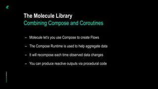 The Molecule Library
– Molecule let’s you use Compose to create Flows
– The Compose Runtime is used to help aggregate data
– It will recompose each time observed data changes
– You can produce reactive outputs via procedural code
Combining Compose and Coroutines
 