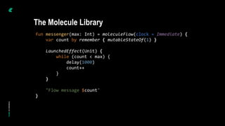 fun messenger(max: Int) = moleculeFlow(clock = Immediate) {
var count by remember { mutableStateOf(1) }
LaunchedEffect(Unit) {
while (count < max) {
delay(1000)
count++
}
}
"Flow message $count"
}
The Molecule Library
 