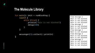 fun main(): Unit = runBlocking {
launch {
while (true) {
println("Main is not blocked")
delay(500)
}
}
messenger(5).collect(::println)
}
Flow message 1
Main is not blocked
Main is not blocked
Main is not blocked
Flow message 2
Main is not blocked
Main is not blocked
Flow message 3
Main is not blocked
Flow message 4
Main is not blocked
Main is not blocked
Flow message 5
Main is not blocked
Main is not blocked
Main is not blocked
...
The Molecule Library
 