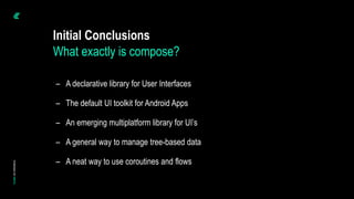 Initial Conclusions
– A declarative library for User Interfaces
– The default UI toolkit for Android Apps
– An emerging multiplatform library for UI’s
– A general way to manage tree-based data
– A neat way to use coroutines and flows
What exactly is compose?
 