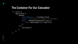 fun main() {
application {
Window(
onCloseRequest = ::exitApplication,
title = "Calculator via Compose for Desktop",
state = rememberWindowState().apply {
size = DpSize(Dp(350f), Dp(400f))
}
) {
Calculator()
}
}
}
The Container For Our Calculator
 