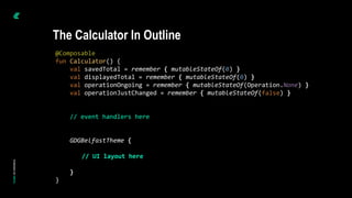 @Composable
fun Calculator() {
val savedTotal = remember { mutableStateOf(0) }
val displayedTotal = remember { mutableStateOf(0) }
val operationOngoing = remember { mutableStateOf(Operation.None) }
val operationJustChanged = remember { mutableStateOf(false) }
// event handlers here
GDGBelfastTheme {
// UI layout here
}
}
The Calculator In Outline
 