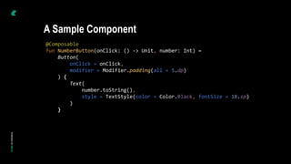 @Composable
fun NumberButton(onClick: () -> Unit, number: Int) =
Button(
onClick = onClick,
modifier = Modifier.padding(all = 5.dp)
) {
Text(
number.toString(),
style = TextStyle(color = Color.Black, fontSize = 18.sp)
)
}
A Sample Component
 