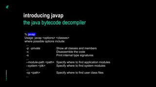 introducing javap
the java bytecode decompiler
% javap
Usage: javap <options> <classes>
where possible options include:
...
-p -private Show all classes and members
-c Disassemble the code
-s Print internal type signatures
...
--module-path <path> Specify where to find application modules
--system <jdk> Specify where to find system modules
...
-cp <path> Specify where to find user class files
...
 