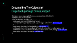 Decompiling The Calculator
Output with package names stripped
Compose: javap org.gdg.belfast.compose.calculator.CalculatorKt
Compiled from "Calculator.kt"
public final class CalculatorKt {
public static final void GDGBelfastTheme(
Function2<? super Composer, ? super Integer, kotlin.Unit>, Composer, int
);
public static final void DisplayText(String, Composer, int);
public static final void NumberButton(Function0<kotlin.Unit>, int, Composer, int);
public static final void OperationButton(Function0<kotlin.Unit>, String, Composer, int);
public static final void Calculator(Composer, int);
}
 
