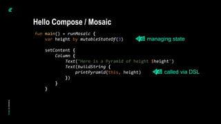 fun main() = runMosaic {
var height by mutableStateOf(3)
setContent {
Column {
Text("Here is a Pyramid of height $height")
Text(buildString {
printPyramid(this, height)
})
}
}
Hello Compose / Mosaic
managing state
called via DSL
 