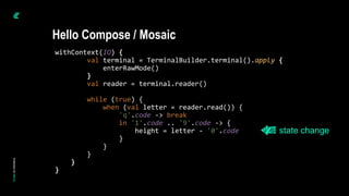 withContext(IO) {
val terminal = TerminalBuilder.terminal().apply {
enterRawMode()
}
val reader = terminal.reader()
while (true) {
when (val letter = reader.read()) {
'q'.code -> break
in '1'.code .. '9'.code -> {
height = letter - '0'.code
}
}
}
}
}
Hello Compose / Mosaic
state change
 