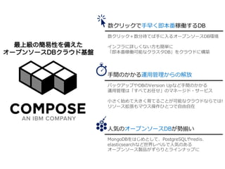 ©	2016	IBM	Corporation2
数クリックで⼿早く即本番稼働するDB
⼿間のかかる運⽤管理からの解放
⼈気のオープンソースDBが勢揃い
数クリック＋数分待てば⼿に⼊るオープンソースDB環境
インフラに詳しくない⽅も簡単に
「即本番稼働可能なクラスタDB」をクラウドに構築
バックアップやDBのVersion Upなど⼿間のかかる
運⽤管理は「すべてお任せ」のマネージド・サービス
⼩さく始めて⼤きく育てることが可能なクラウドならでは!
リソース拡張もマウス操作ひとつで⾃由⾃在
MongoDBをはじめとして、PostgreSQLやredis、
elasticsearchなど世界レベルで⼈気のある
オープンソース製品がずらりとラインナップに
最上級の簡易性を備えた
オープンソースDBクラウド基盤
 