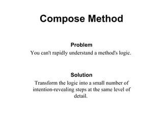 Compose Method Problem You can't rapidly understand a method's logic.   Solution Transform the logic into a small number of intention-revealing steps at the same level of detail.  