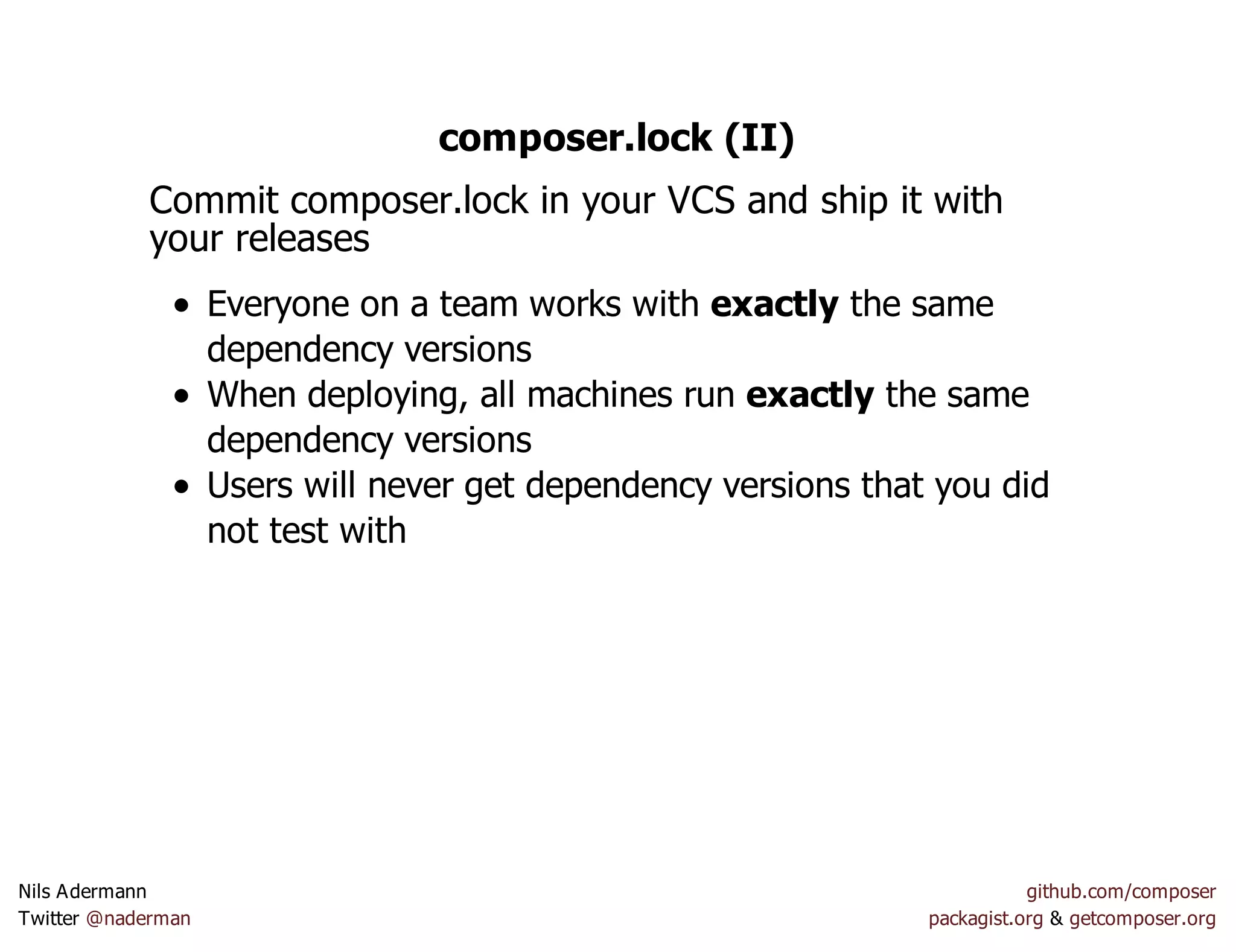 composer.lock (II)
Commit composer.lock in your VCS and ship it with
your releases
Everyone on a team works with exactly the same
dependency versions
When deploying, all machines run exactly the same
dependency versions
Users will never get dependency versions that you did
not test with
Nils Adermann github.com/composer
Twitter @naderman packagist.org & getcomposer.org
 