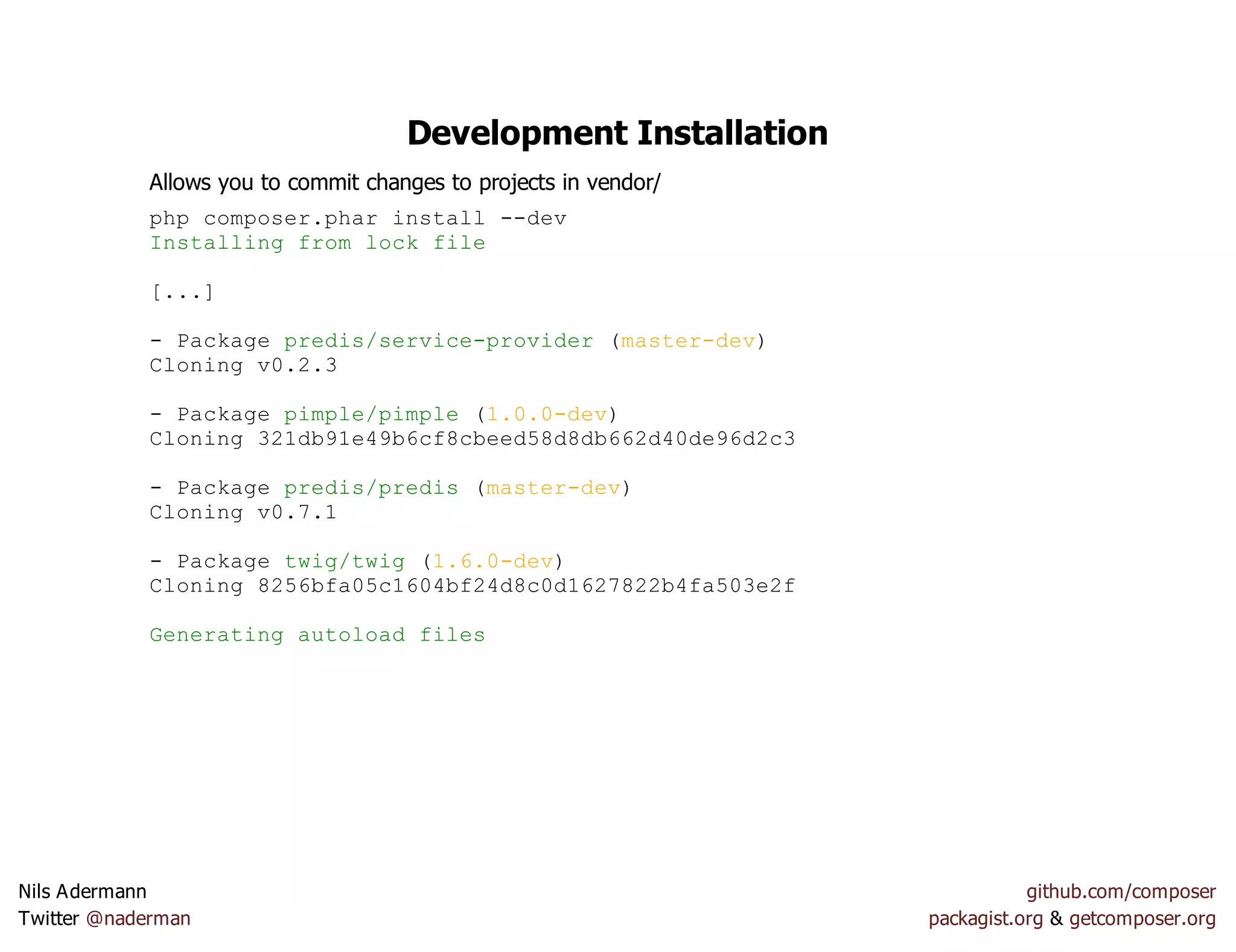 Development Installation
Allows you to commit changes to projects in vendor/
php composer.phar install --dev
Installing from lock file
[...]
- Package predis/service-provider (master-dev)
Cloning v0.2.3
- Package pimple/pimple (1.0.0-dev)
Cloning 321db91e49b6cf8cbeed58d8db662d40de96d2c3
- Package predis/predis (master-dev)
Cloning v0.7.1
- Package twig/twig (1.6.0-dev)
Cloning 8256bfa05c1604bf24d8c0d1627822b4fa503e2f
Generating autoload files
Nils Adermann github.com/composer
Twitter @naderman packagist.org & getcomposer.org
 