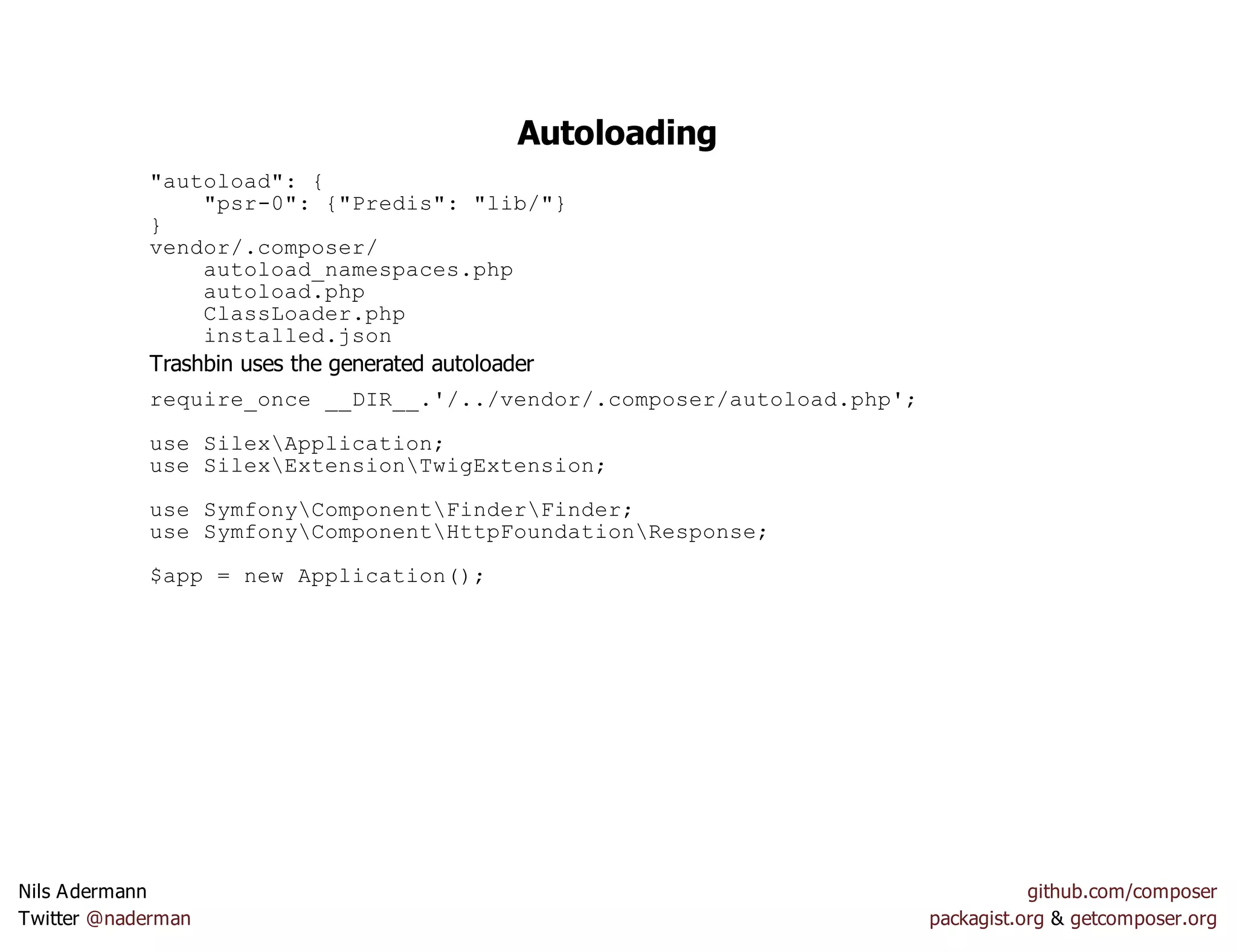 Autoloading
"autoload": {
"psr-0": {"Predis": "lib/"}
}
vendor/.composer/
autoload_namespaces.php
autoload.php
ClassLoader.php
installed.json
Trashbin uses the generated autoloader
require_once __DIR__.'/../vendor/.composer/autoload.php';
use SilexApplication;
use SilexExtensionTwigExtension;
use SymfonyComponentFinderFinder;
use SymfonyComponentHttpFoundationResponse;
$app = new Application();
Nils Adermann github.com/composer
Twitter @naderman packagist.org & getcomposer.org
 