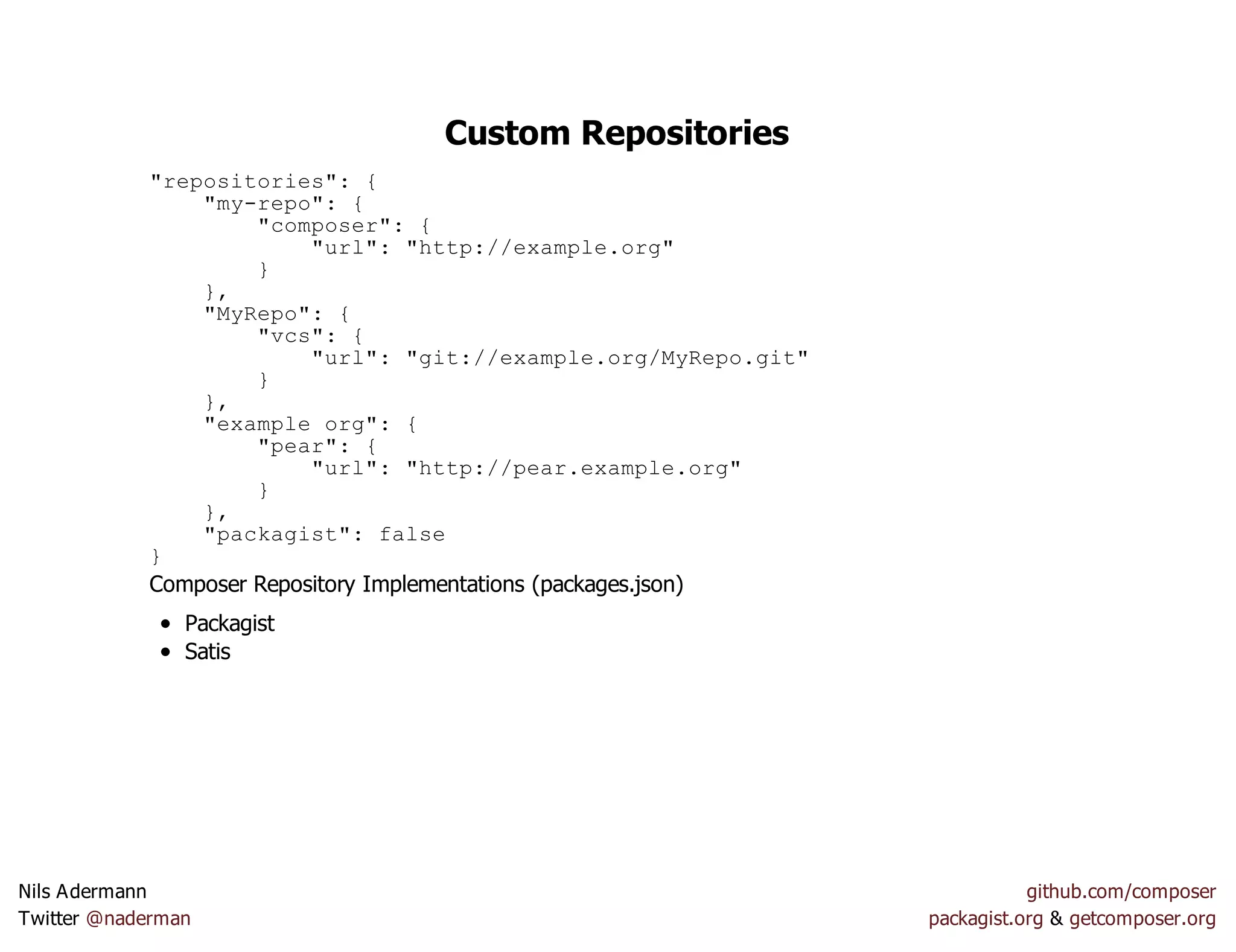 Custom Repositories
"repositories": {
"my-repo": {
"composer": {
"url": "http://example.org"
}
},
"MyRepo": {
"vcs": {
"url": "git://example.org/MyRepo.git"
}
},
"example org": {
"pear": {
"url": "http://pear.example.org"
}
},
"packagist": false
}
Composer Repository Implementations (packages.json)
Packagist
Satis
Nils Adermann github.com/composer
Twitter @naderman packagist.org & getcomposer.org
 