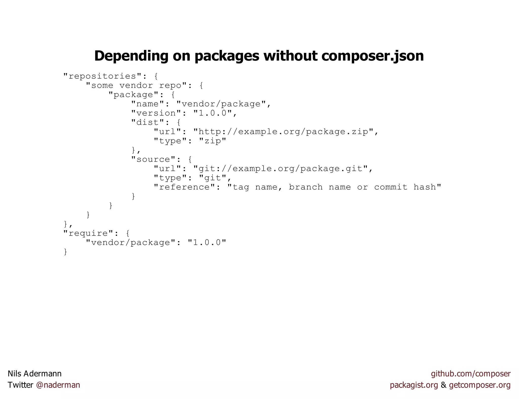 Depending on packages without composer.json
"repositories": {
"some vendor repo": {
"package": {
"name": "vendor/package",
"version": "1.0.0",
"dist": {
"url": "http://example.org/package.zip",
"type": "zip"
},
"source": {
"url": "git://example.org/package.git",
"type": "git",
"reference": "tag name, branch name or commit hash"
}
}
}
},
"require": {
"vendor/package": "1.0.0"
}
Nils Adermann github.com/composer
Twitter @naderman packagist.org & getcomposer.org
 