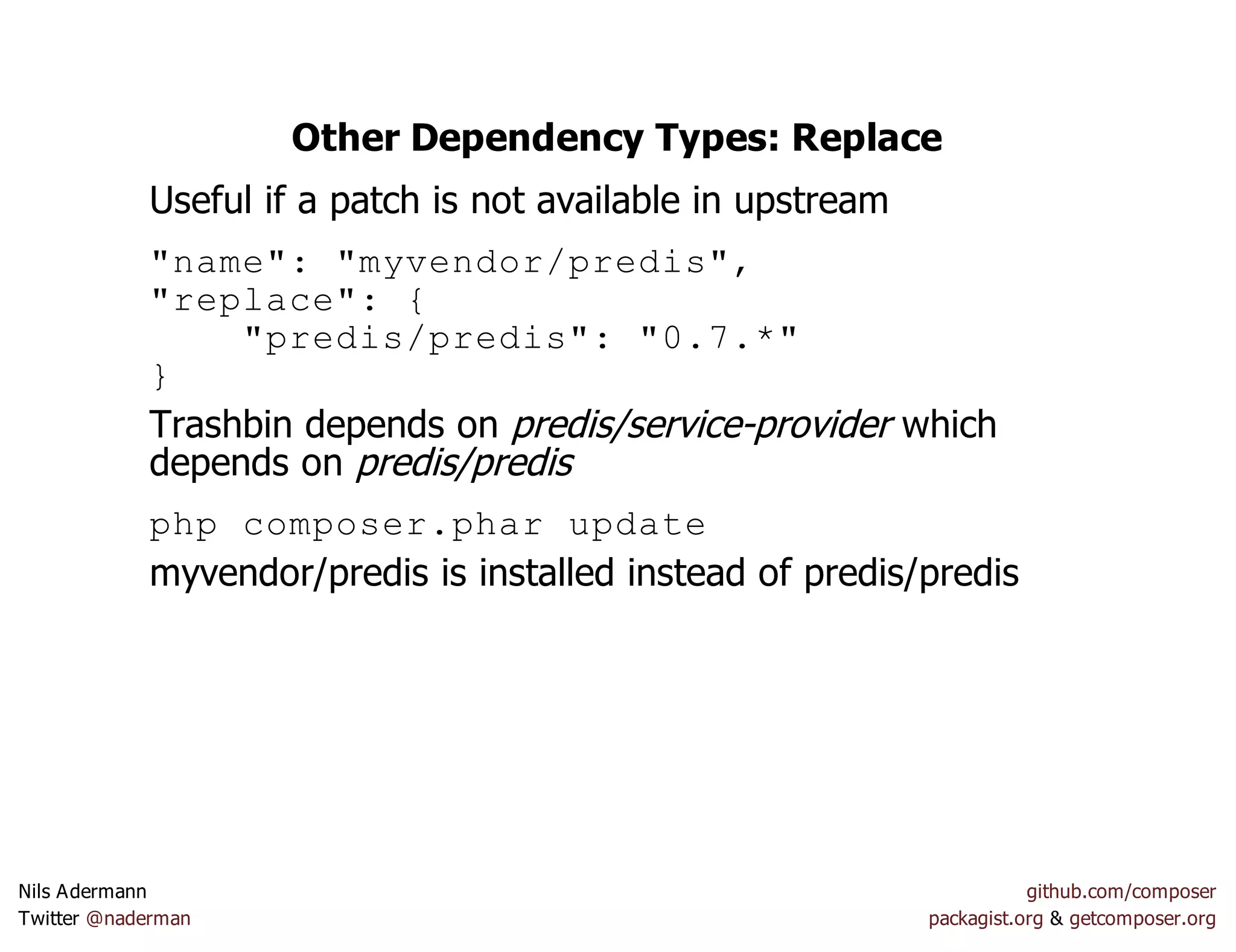 Other Dependency Types: Replace
Useful if a patch is not available in upstream
"name": "myvendor/predis",
"replace": {
"predis/predis": "0.7.*"
}
Trashbin depends on predis/service-provider which
depends on predis/predis
php composer.phar update
myvendor/predis is installed instead of predis/predis
Nils Adermann github.com/composer
Twitter @naderman packagist.org & getcomposer.org
 