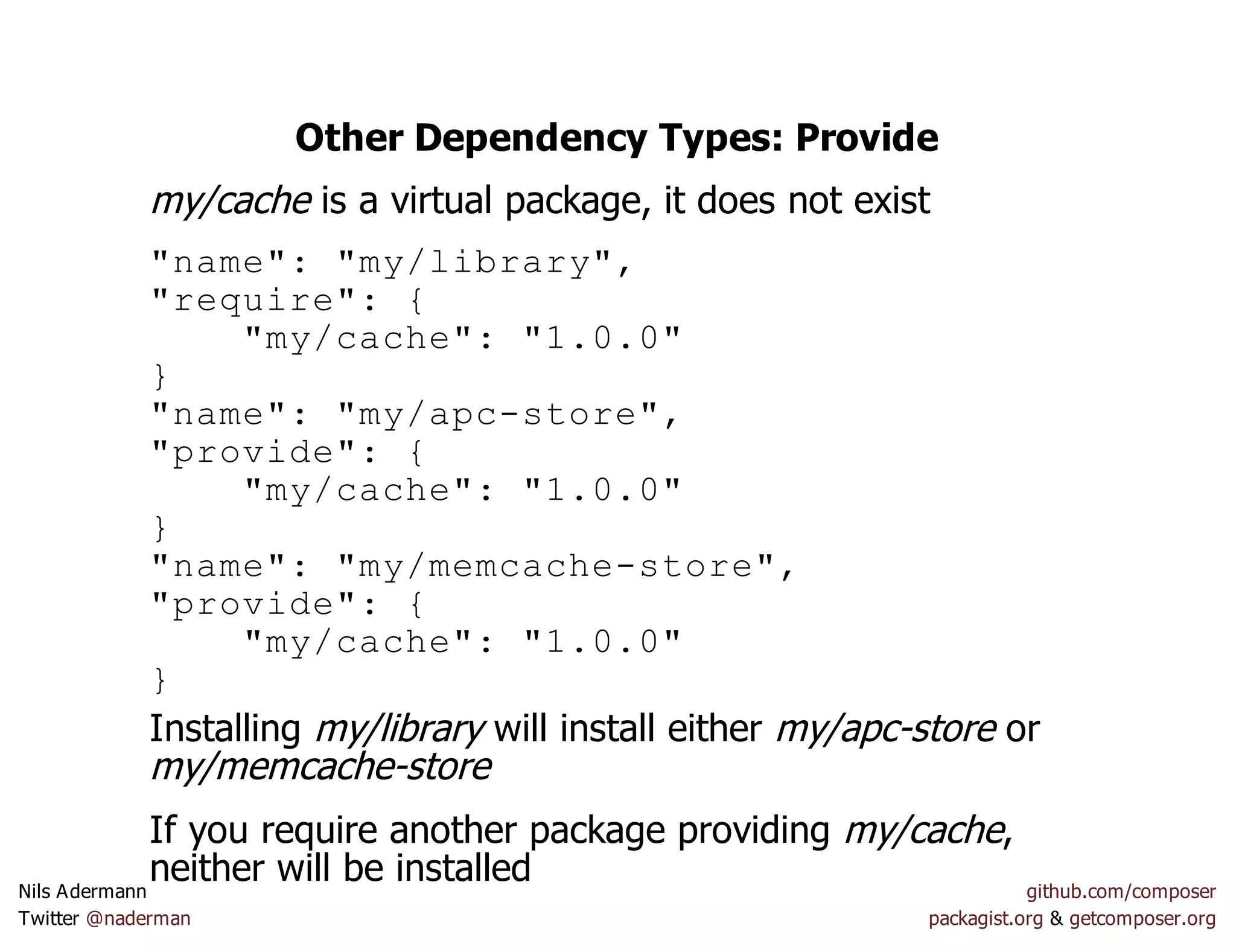 Other Dependency Types: Provide
my/cache is a virtual package, it does not exist
"name": "my/library",
"require": {
"my/cache": "1.0.0"
}
"name": "my/apc-store",
"provide": {
"my/cache": "1.0.0"
}
"name": "my/memcache-store",
"provide": {
"my/cache": "1.0.0"
}
Installing my/library will install either my/apc-store or
my/memcache-store
If you require another package providing my/cache,
neither will be installedNils Adermann github.com/composer
Twitter @naderman packagist.org & getcomposer.org
 