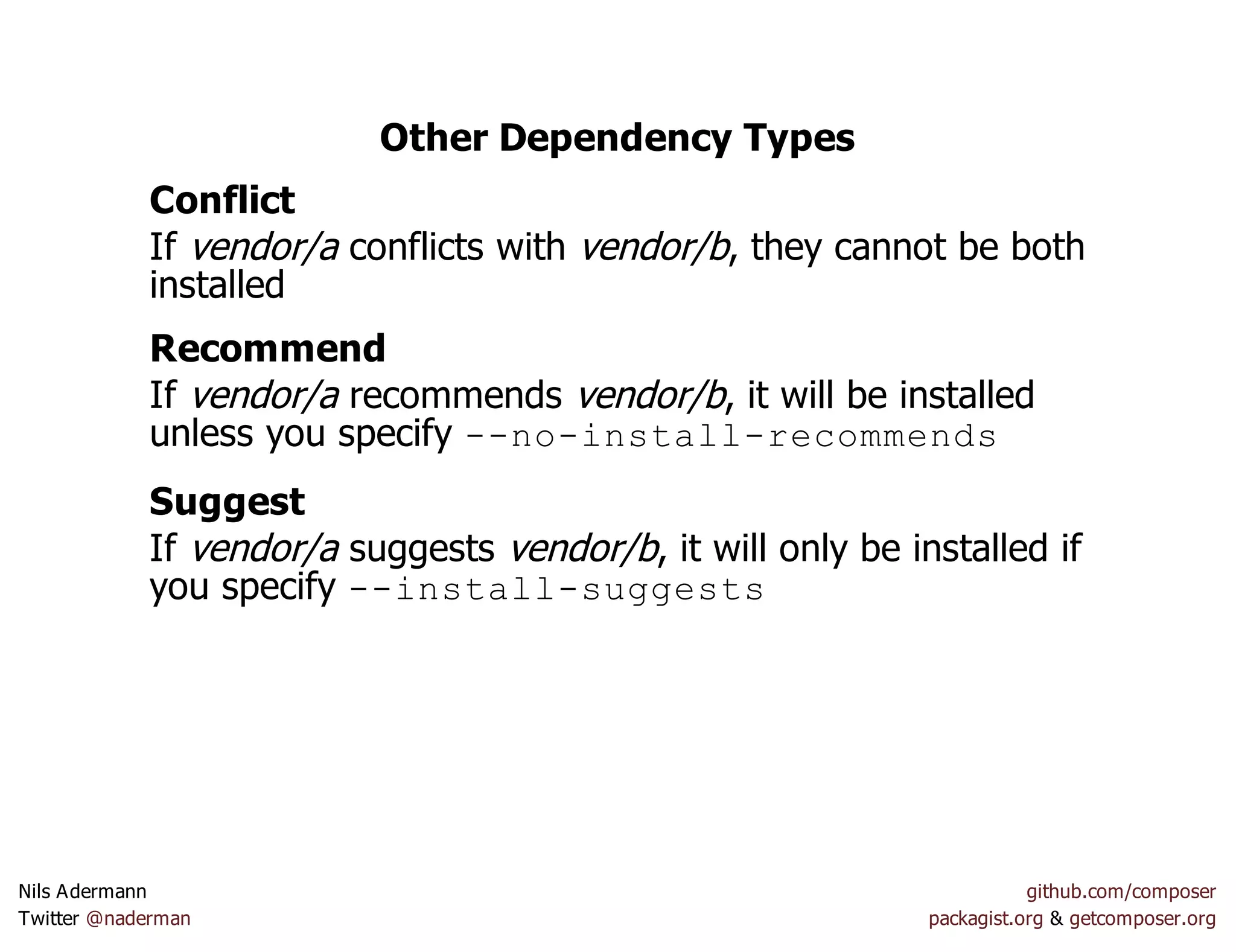 Other Dependency Types
Conflict
If vendor/a conflicts with vendor/b, they cannot be both
installed
Recommend
If vendor/a recommends vendor/b, it will be installed
unless you specify --no-install-recommends
Suggest
If vendor/a suggests vendor/b, it will only be installed if
you specify --install-suggests
Nils Adermann github.com/composer
Twitter @naderman packagist.org & getcomposer.org
 