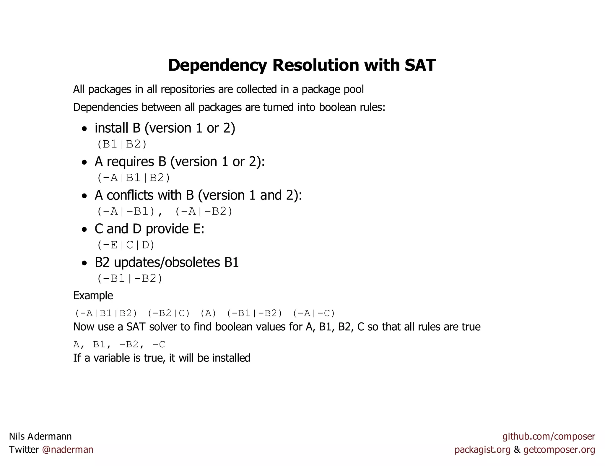 Dependency Resolution with SAT
All packages in all repositories are collected in a package pool
Dependencies between all packages are turned into boolean rules:
install B (version 1 or 2)
(B1|B2)
A requires B (version 1 or 2):
(-A|B1|B2)
A conflicts with B (version 1 and 2):
(-A|-B1), (-A|-B2)
C and D provide E:
(-E|C|D)
B2 updates/obsoletes B1
(-B1|-B2)
Example
(-A|B1|B2) (-B2|C) (A) (-B1|-B2) (-A|-C)
Now use a SAT solver to find boolean values for A, B1, B2, C so that all rules are true
A, B1, -B2, -C
If a variable is true, it will be installed
Nils Adermann github.com/composer
Twitter @naderman packagist.org & getcomposer.org
 
