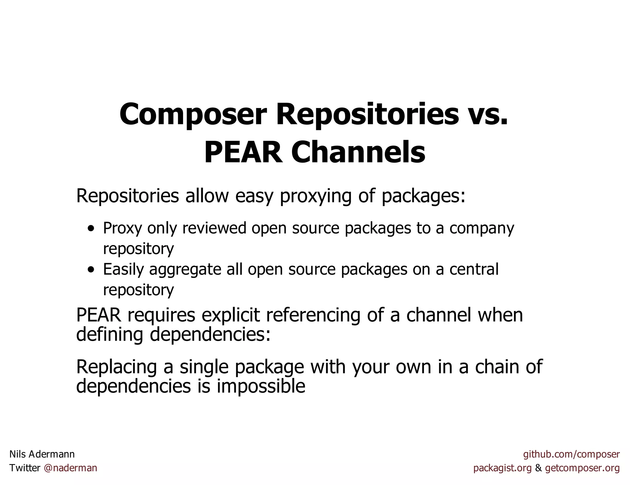 Composer Repositories vs.
PEAR Channels
Repositories allow easy proxying of packages:
Proxy only reviewed open source packages to a company
repository
Easily aggregate all open source packages on a central
repository
PEAR requires explicit referencing of a channel when
defining dependencies:
Replacing a single package with your own in a chain of
dependencies is impossible
Nils Adermann github.com/composer
Twitter @naderman packagist.org & getcomposer.org
 