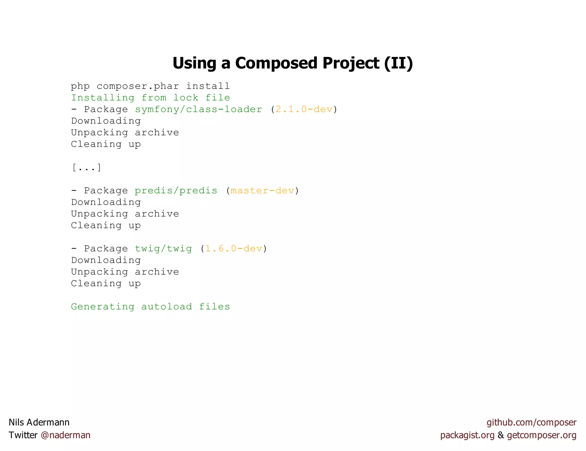 Using a Composed Project (II)
php composer.phar install
Installing from lock file
- Package symfony/class-loader (2.1.0-dev)
Downloading
Unpacking archive
Cleaning up
[...]
- Package predis/predis (master-dev)
Downloading
Unpacking archive
Cleaning up
- Package twig/twig (1.6.0-dev)
Downloading
Unpacking archive
Cleaning up
Generating autoload files
Nils Adermann github.com/composer
Twitter @naderman packagist.org & getcomposer.org
 